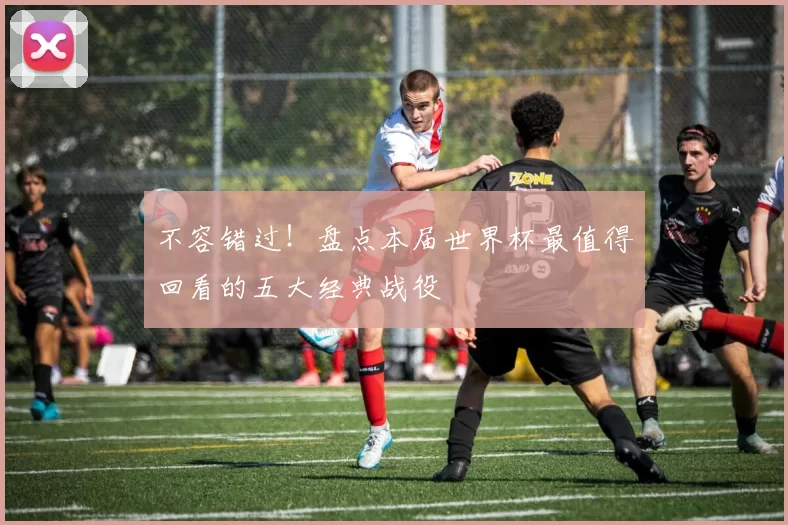 不容错过!盘点本届世界杯最值得回看的五大经典战役
