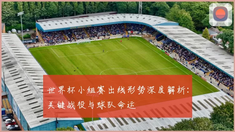 世界杯小组赛出线形势深度解析:关键战役与球队命运