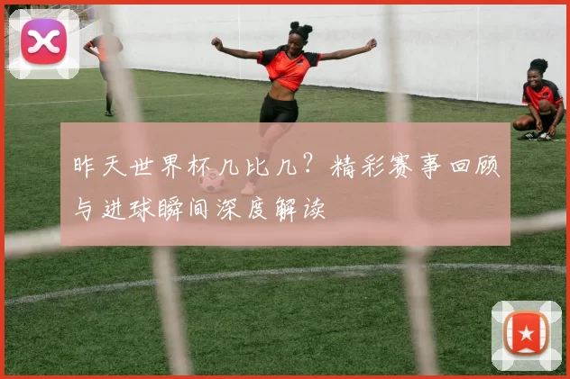 昨天世界杯几比几?精彩赛事回顾与进球瞬间深度解读