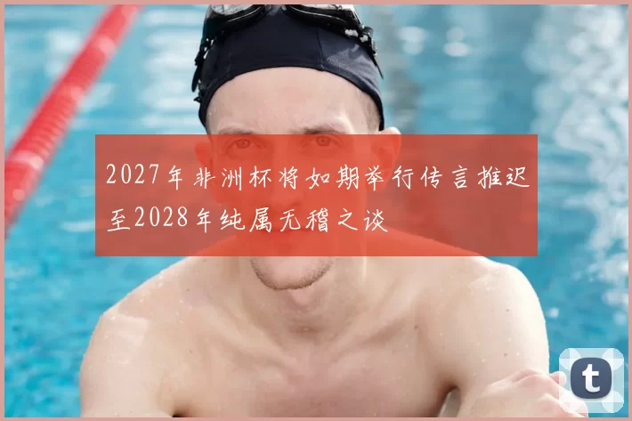 2027年非洲杯将如期举行传言推迟至2028年纯属无稽之谈