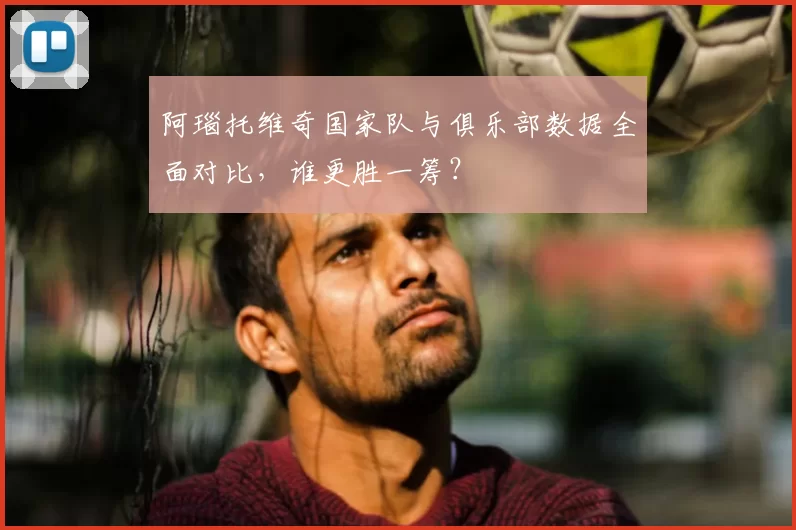 阿瑙托维奇国家队与俱乐部数据全面对比，谁更胜一筹？