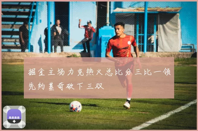 掘金主场力克热火总比分三比一领先约基奇砍下三双