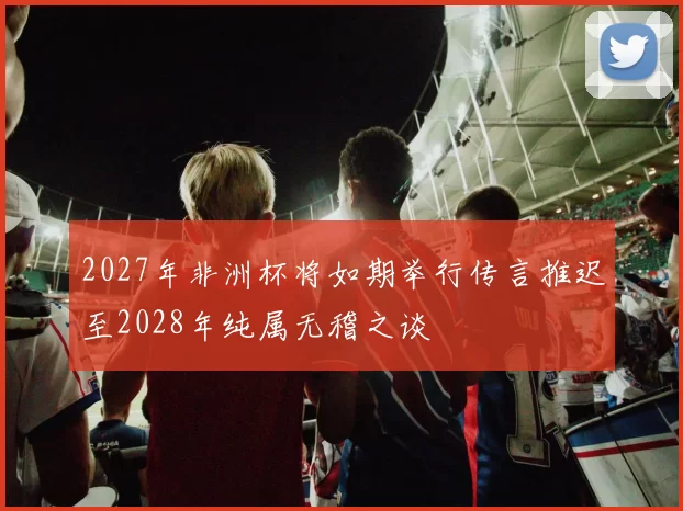 2027年非洲杯将如期举行传言推迟至2028年纯属无稽之谈