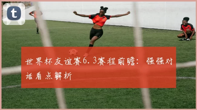 世界杯友谊赛6.3赛程前瞻：强强对话看点解析
