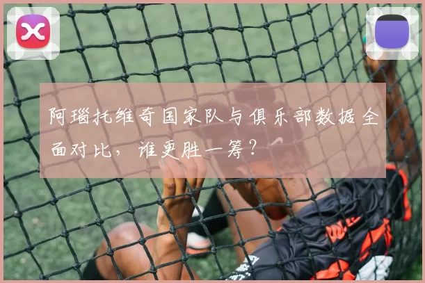 阿瑙托维奇国家队与俱乐部数据全面对比，谁更胜一筹？