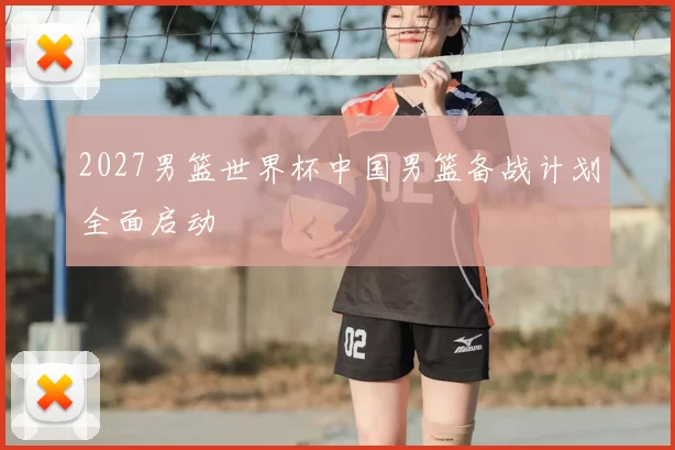 2027男篮世界杯中国男篮备战计划全面启动