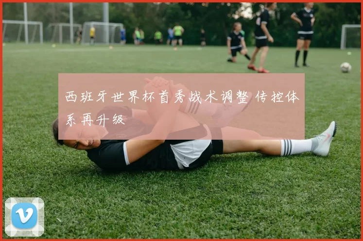 西班牙世界杯首秀战术调整 传控体系再升级