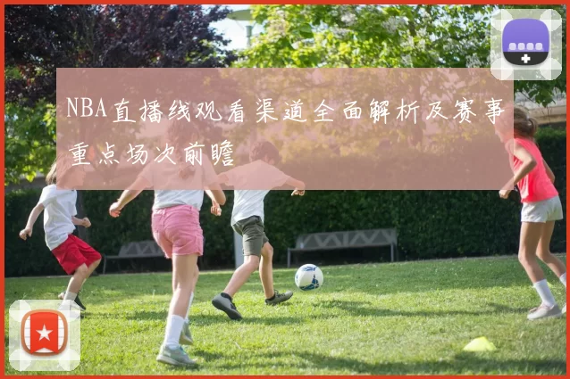 NBA直播线观看渠道全面解析及赛事重点场次前瞻