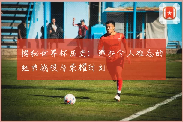 揭秘世界杯历史:那些令人难忘的经典战役与荣耀时刻