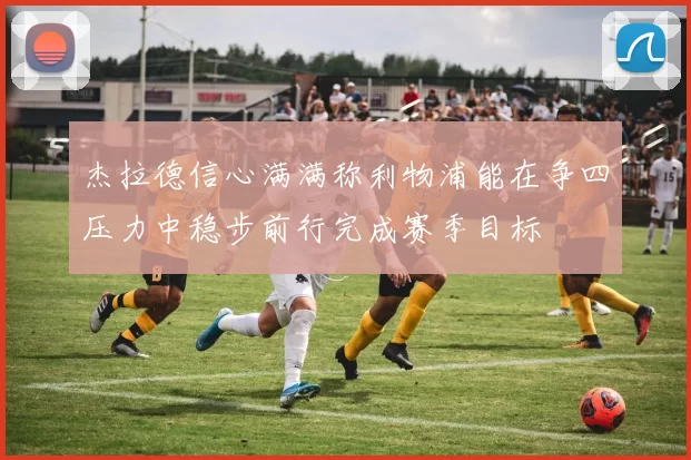 杰拉德信心满满称利物浦能在争四压力中稳步前行完成赛季目标