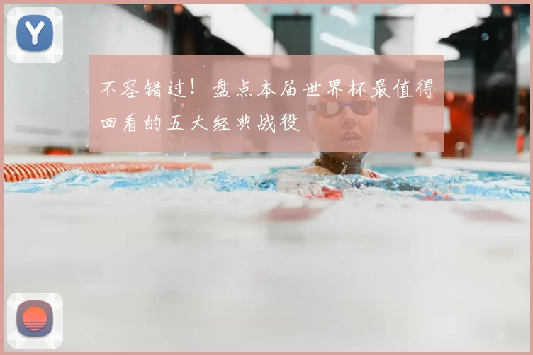不容错过！盘点本届世界杯最值得回看的五大经典战役