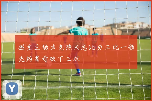 掘金主场力克热火总比分三比一领先约基奇砍下三双