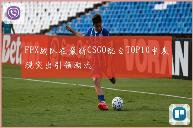 FPX战队在最新CSGO配合TOP10中表现突出引领潮流