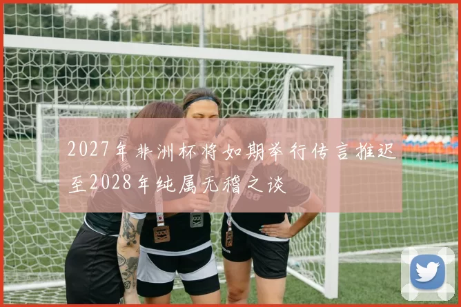 2027年非洲杯将如期举行传言推迟至2028年纯属无稽之谈