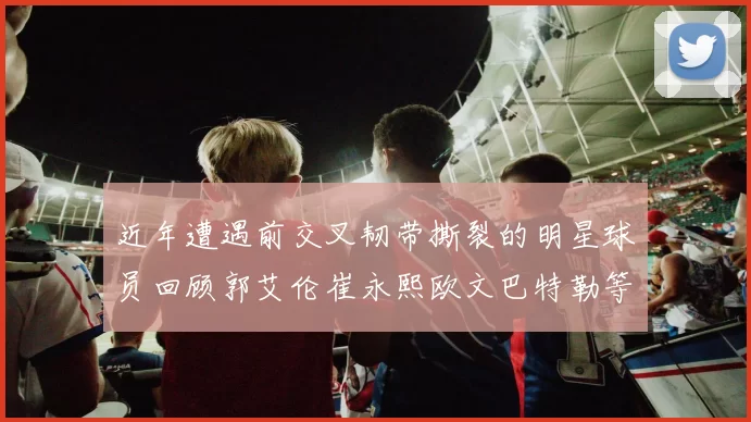 近年遭遇前交叉韧带撕裂的明星球员回顾郭艾伦崔永熙欧文巴特勒等人