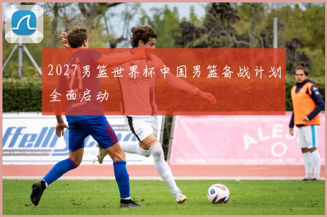 2027男篮世界杯中国男篮备战计划全面启动