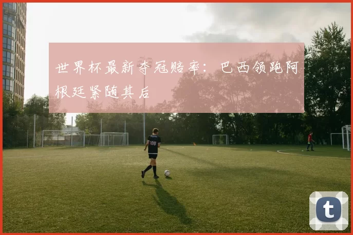 世界杯最新夺冠赔率:巴西领跑阿根廷紧随其后