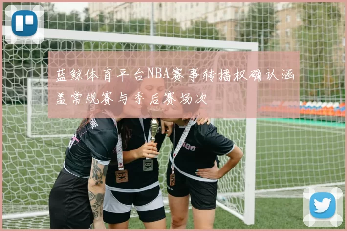 蓝鲸体育平台NBA赛事转播权确认涵盖常规赛与季后赛场次