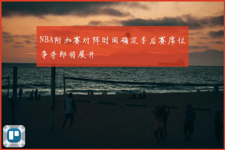 NBA附加赛对阵时间确定季后赛席位争夺即将展开
