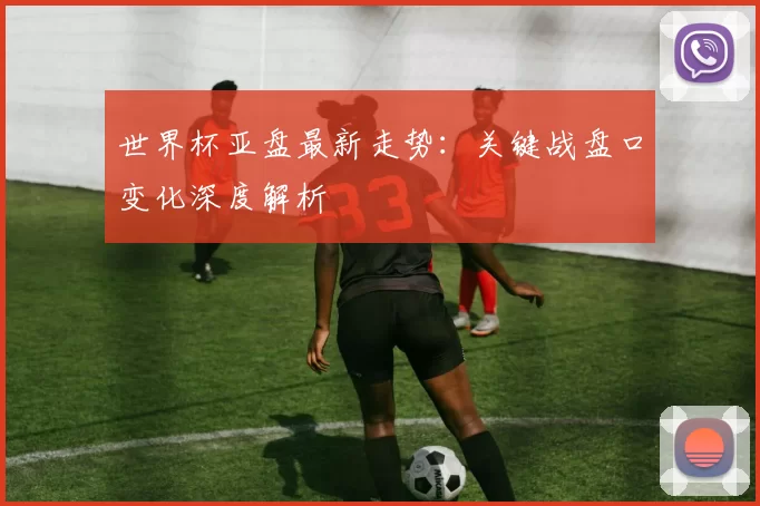 世界杯亚盘最新走势：关键战盘口变化深度解析