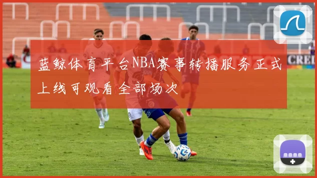 蓝鲸体育平台NBA赛事转播服务正式上线可观看全部场次