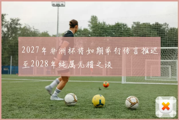 2027年非洲杯将如期举行传言推迟至2028年纯属无稽之谈