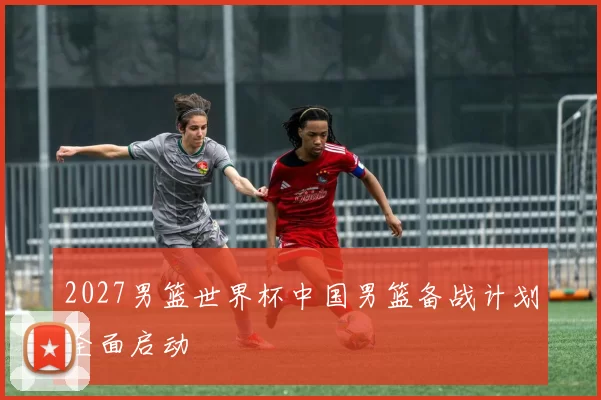 2027男篮世界杯中国男篮备战计划全面启动