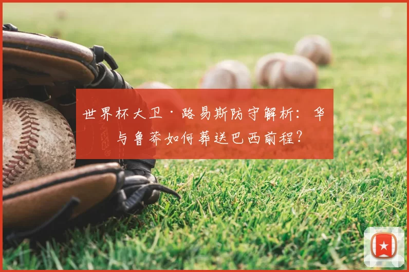 世界杯大卫·路易斯防守解析:华丽与鲁莽如何葬送巴西前程?