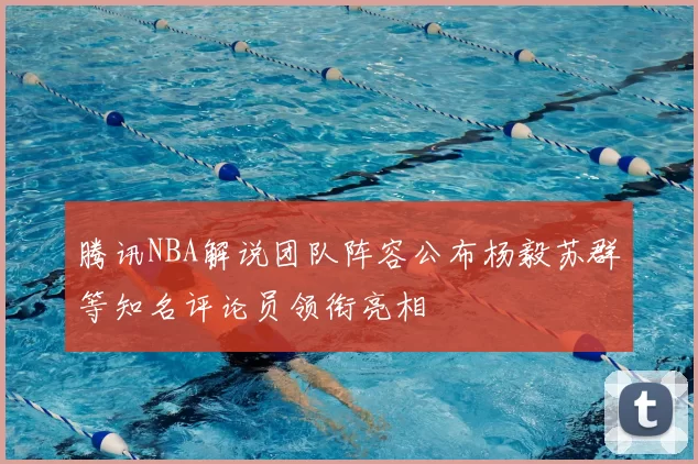 腾讯NBA解说团队阵容公布杨毅苏群等知名评论员领衔亮相