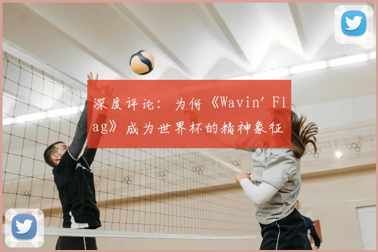 深度评论:为何《Wavin' Flag》成为世界杯的精神象征