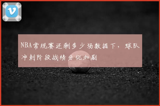 NBA常规赛还剩多少场数据下,球队冲刺阶段战绩分化加剧