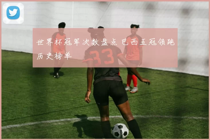 世界杯冠军次数盘点 巴西五冠领跑历史榜单