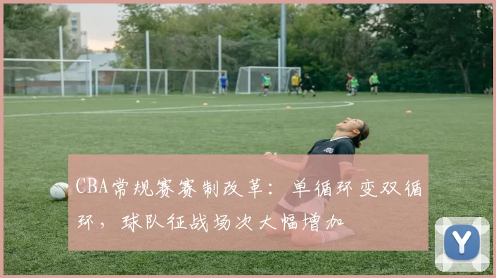 CBA常规赛赛制改革:单循环变双循环,球队征战场次大幅增加