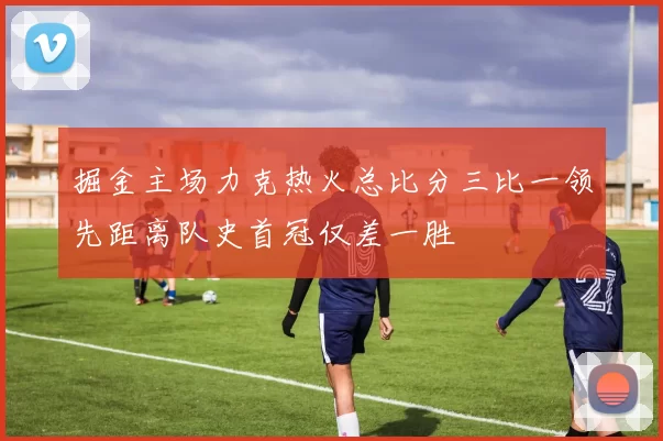掘金主场力克热火总比分三比一领先距离队史首冠仅差一胜